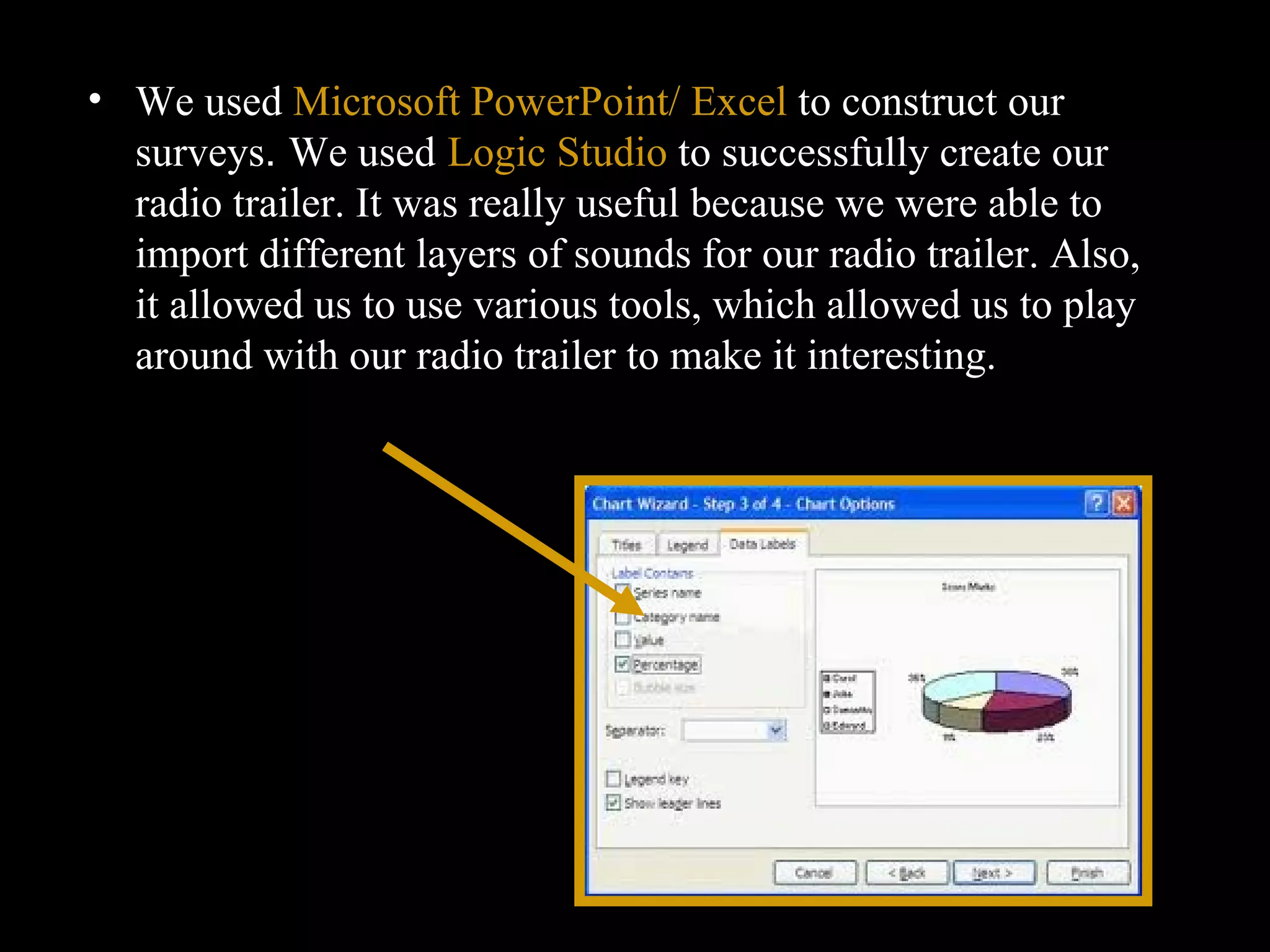 We used  Microsoft PowerPoint/ Excel  to construct our surveys .  We used   Logic Studio  to successfully create our radio trailer. It was really useful because we were able to import different layers of sounds for our radio trailer. Also, it allowed us to use various tools, which allowed us to play around with our radio trailer to make it interesting.  