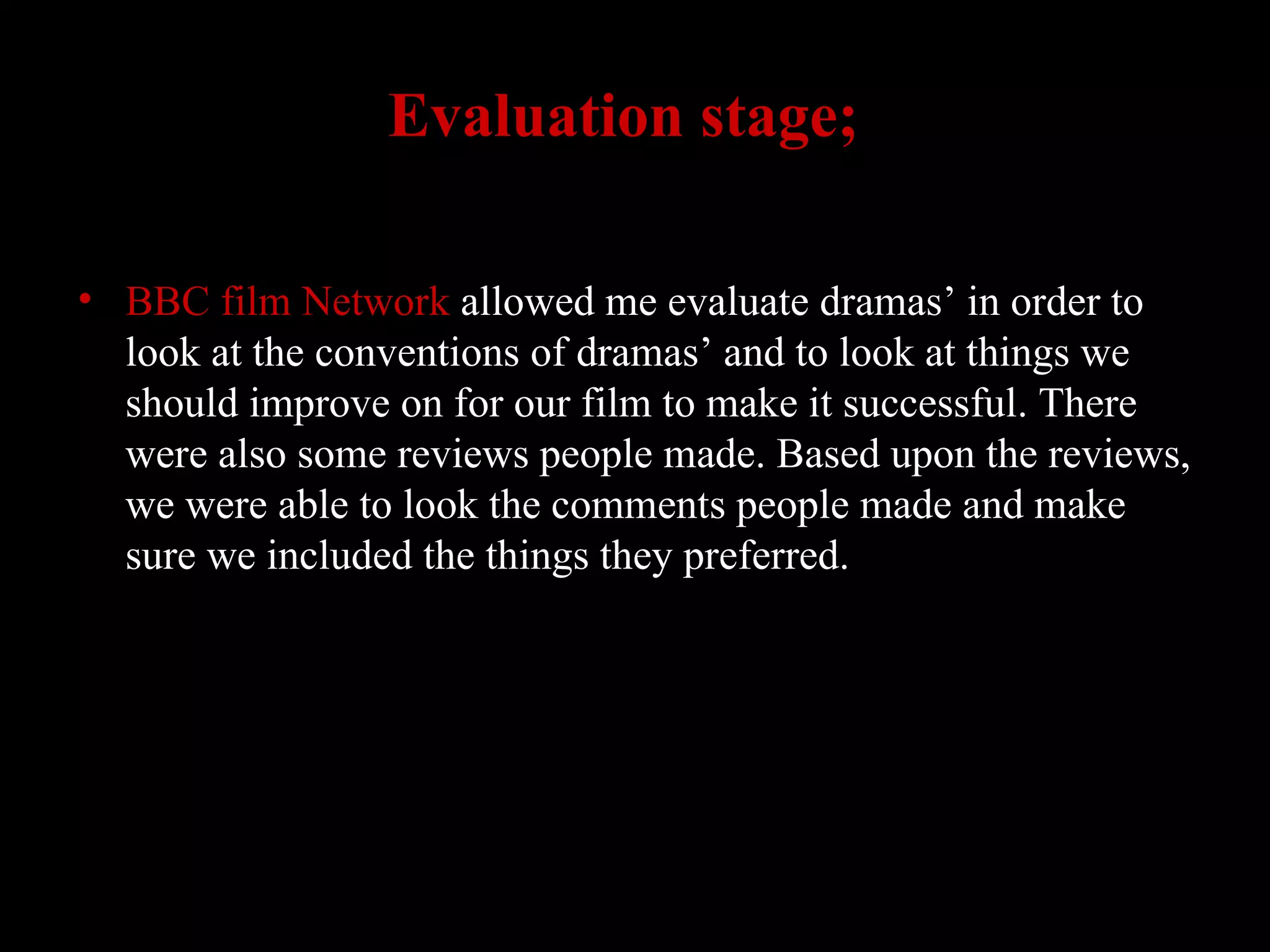BBC film Network  allowed me evaluate dramas’ in order to look at the conventions of dramas’ and to look at things we should improve on for our film to make it successful. There were also some reviews people made. Based upon the reviews, we were able to look the comments people made and make sure we included the things they preferred.  Evaluation stage;   