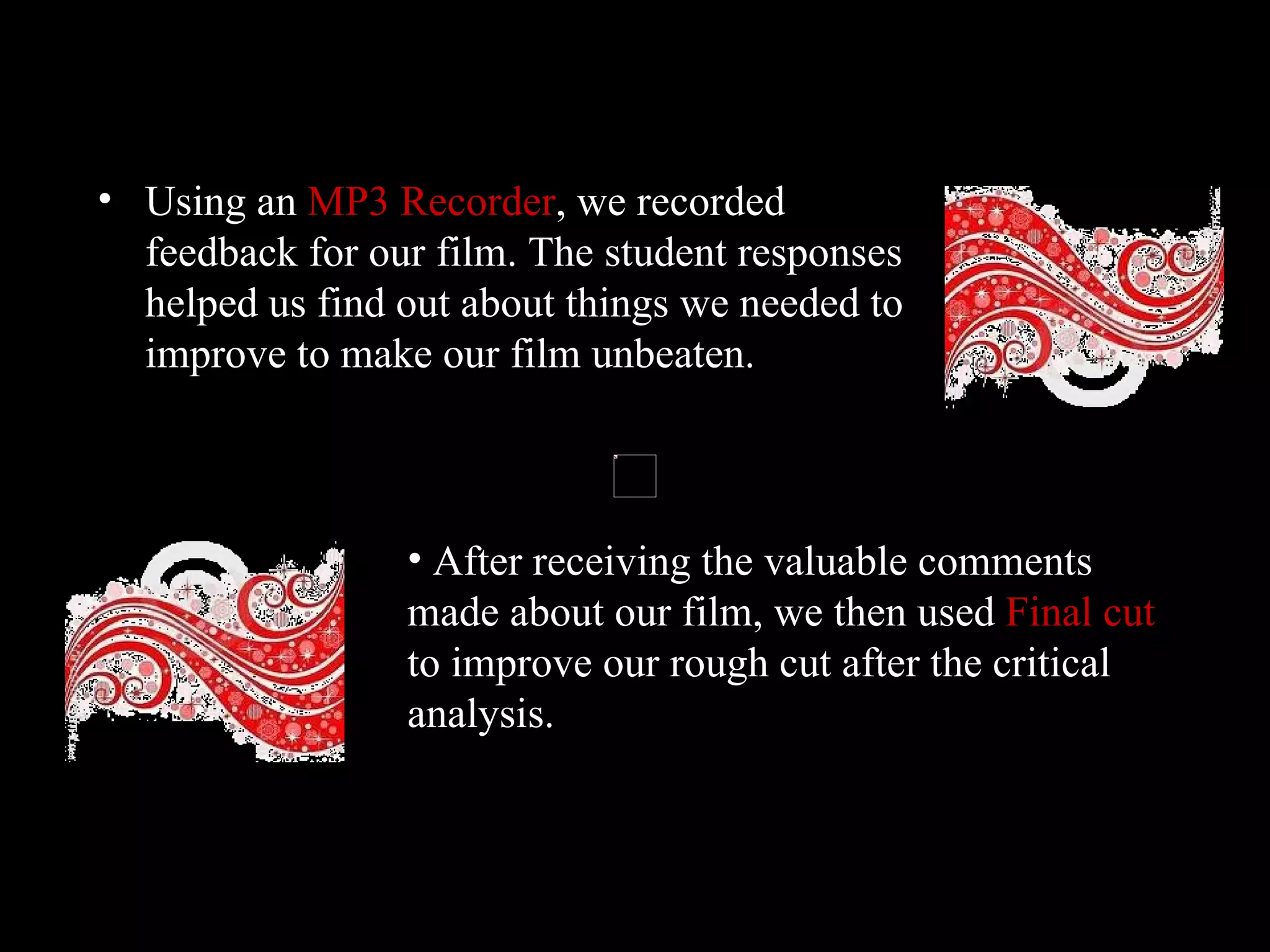 Using an  MP3 Recorder , we recorded feedback for our film. The student responses helped us find out about things we needed to improve to make our film unbeaten.  After receiving the valuable comments made about our film, we then used  Final cut  to improve our rough cut after the critical analysis.  