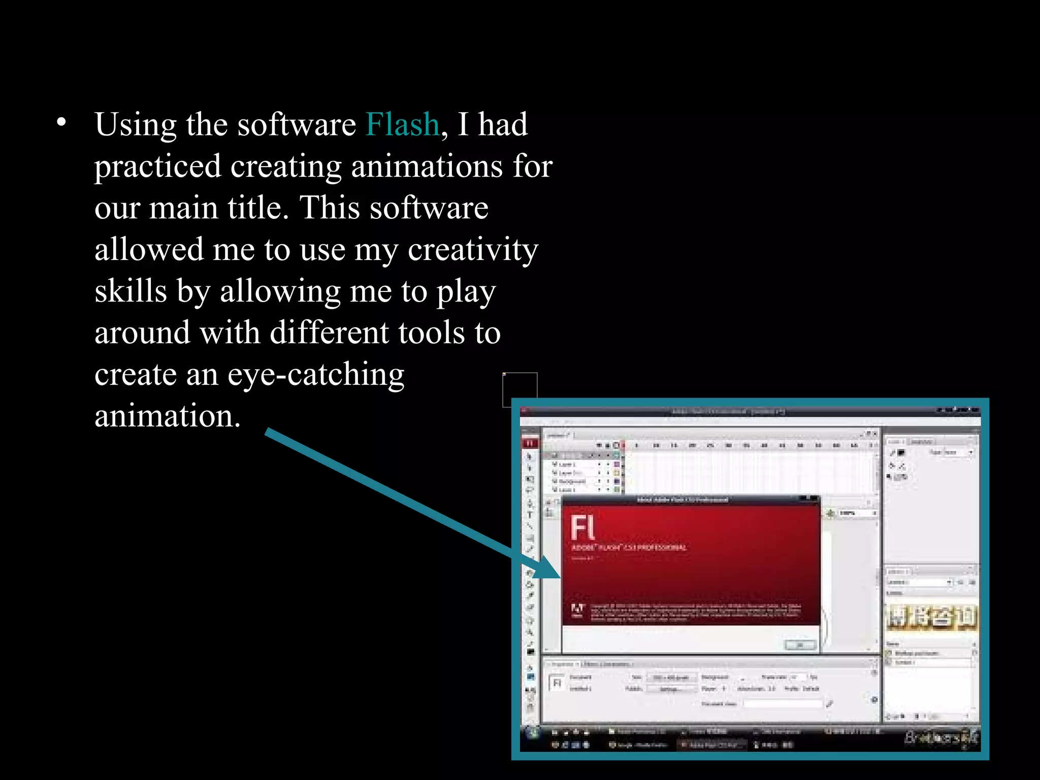 Flash Using the software  Flash , I had practiced creating animations for our main title. This software allowed me to use my creativity skills by allowing me to play around with different tools to create an eye-catching animation.   