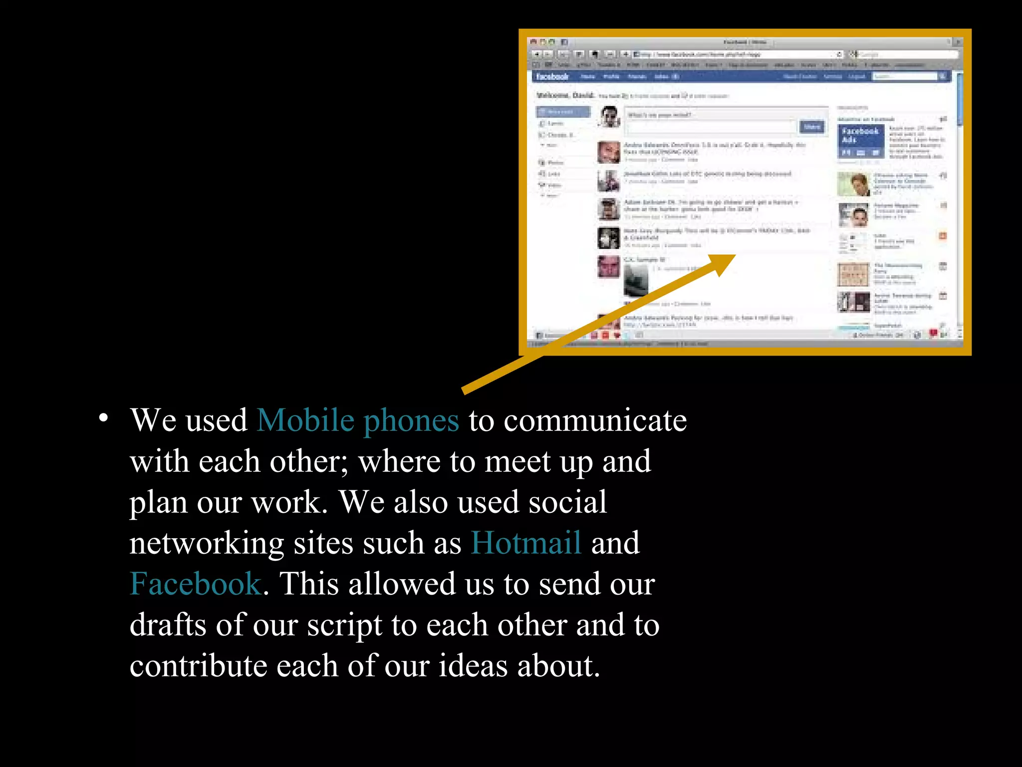 We used  Mobile phones  to communicate with each other; where to meet up and plan our work. We also used social networking sites such as  Hotmail  and  Facebook . This allowed us to send our drafts of our script to each other and to contribute each of our ideas about.  