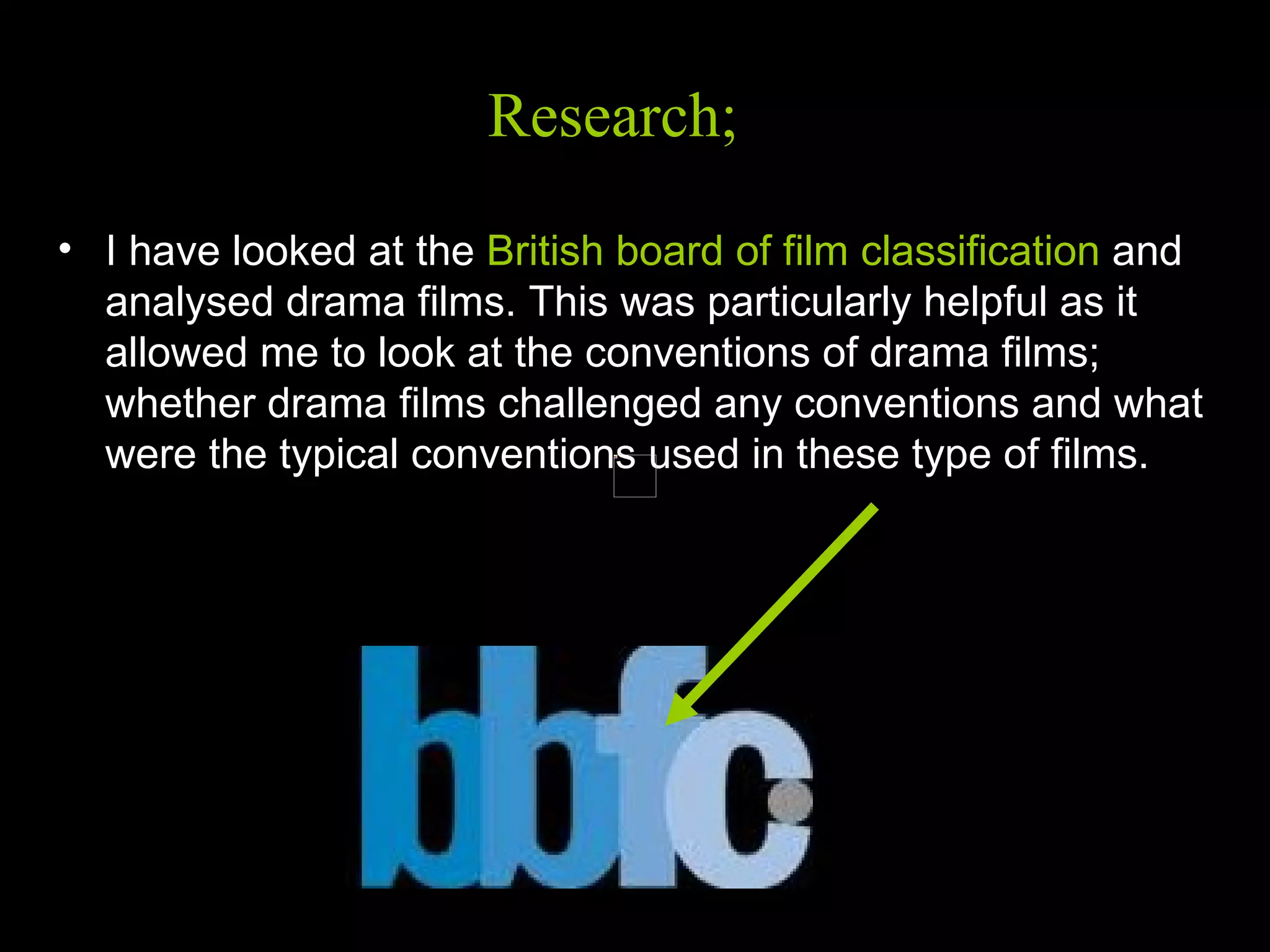 Research   I have looked at the  British board of film classification  and analysed drama films. This was particularly helpful as it allowed me to look at the conventions of drama films; whether drama films challenged any conventions and what were the typical conventions used in these type of films.  Research;  Research; 
