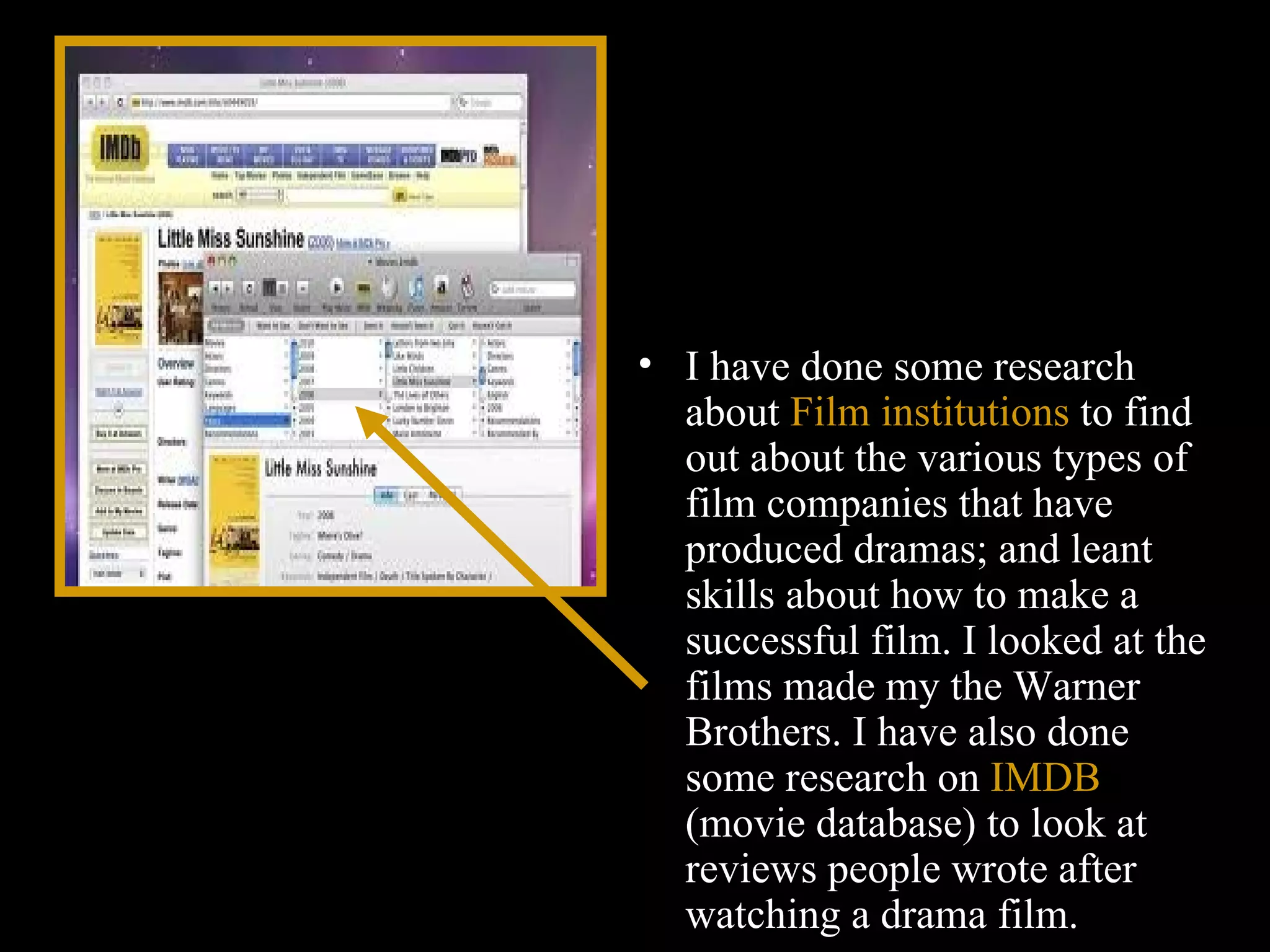I have done some research about  Film institutions  to find out about the various types of film companies that have produced dramas; and leant skills about how to make a successful film. I looked at the films made my the Warner Brothers. I have also done some research on  IMDB  (movie database) to look at reviews people wrote after watching a drama film. 