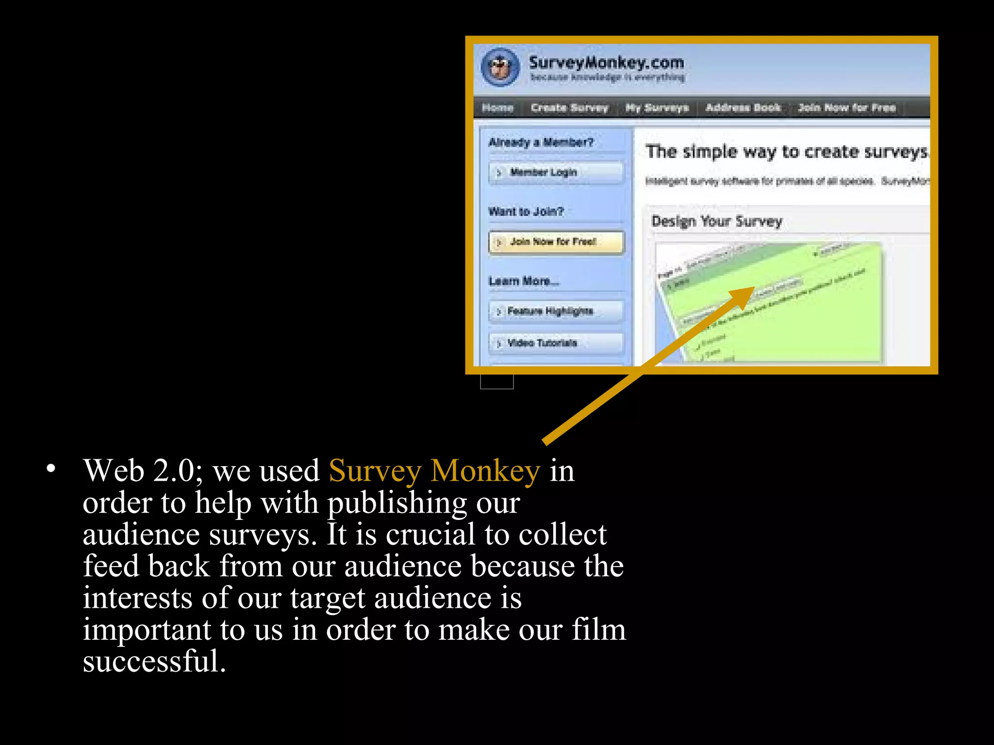 Web 2.0; we used  Survey Monkey  in order to help with publishing our audience surveys. It is crucial to collect feed back from our audience because the interests of our target audience is important to us in order to make our film successful.  
