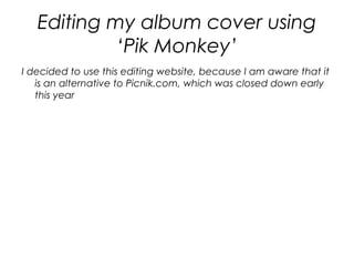 Editing my album cover using
            ‘Pik Monkey’
I decided to use this editing website, because I am aware that it
   is an alternative to Picnik.com, which was closed down early
   this year
 