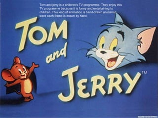 Tom and jerry is a children's TV programme. They enjoy this
TV programme because it is funny and entertaining to
children. This kind of animation is hand-drawn animation
were each frame is drawn by hand.
 