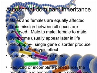 Autosomal dominant inheritance
• Males and females are equally affected
• Transmission between all sexes are
  observed . Male to male, female to male
• Symptoms usually appear later in life
• Pleiotrophy- single gene disorder produce
  multiple phenotypic effect
• Variable expressivity of gene

• Reduced or incomplete penetrance, the
 