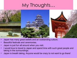 My Thoughts… Japan has many great beliefs and an outstanding culture. Beautiful festivals and ceremonies. Japan is just fun all around when you visit. I would love to travel to Japan and spend time with such great people and taking in the surroundings.  Japan is breath taking. Anyone would be crazy to not want to go there! 