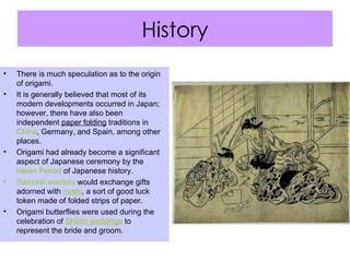 History There is much speculation as to the origin of origami.  It is generally believed that most of its modern developments occurred in Japan; however, there have also been independent  paper folding  traditions in  China , Germany, and Spain, among other places. Origami had already become a significant aspect of Japanese ceremony by the  Heian   Period  of Japanese history. Samurai warriors  would exchange gifts adorned with  noshi , a sort of good luck token made of folded strips of paper. Origami butterflies were used during the celebration of  Shinto weddings  to represent the bride and groom. 