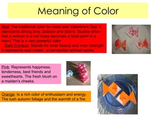 Meaning of Color Red : The traditional color for roses and Valentine's Day. It represents strong love, passion and desire. Studies show that a woman in a red dress becomes a focal point in a room! This is a very powerful color.  Dark Crimson : Stands for inner beauty and inner strength. It represents soul mates - a connection without words. Pink : Represents happiness, tenderness, best friends and sweethearts. The fresh blush on a maiden's cheeks.  Orange : Is a rich color of enthusiasm and energy. The lush autumn foliage and the warmth of a fire.  