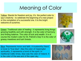 Meaning of Color Yellow : Stands for freedom and joy. It’s  the perfect color to spur creativity - to celebrate the beginning of a new project or the completion of a successful one. It is the bright welcome of sunshine. Green : Traditional color of healing - it represents living things growing healthily and with strength. It is the color of harmony and finding balance. The color of luck and wealth. It is of course the modern color for St. Patrick's Day! It is the color of grassy meadows and lush forests. Blue : Represents honor and faith. A trustworthy friend or lover is "true blue". Also the color of meaningful spirituality. It represents a bond of the spirit. In traditional Celtic times, blue was the color of Ireland. It is the color of the sea and of the open sky.  