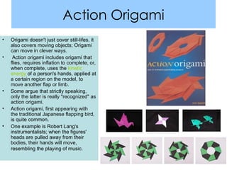 Action Origami Origami doesn't just cover still-lifes, it also covers moving objects; Origami can move in clever ways. Action origami includes origami that flies, requires inflation to complete, or, when complete, uses the  kinetic energy  of a person's hands, applied at a certain region on the model, to move another flap or limb.  Some argue that strictly speaking, only the latter is really "recognized" as action origami.  Action origami, first appearing with the traditional Japanese flapping bird, is quite common.  One example is Robert Lang's instrumentalists; when the figures' heads are pulled away from their bodies, their hands will move, resembling the playing of music.   