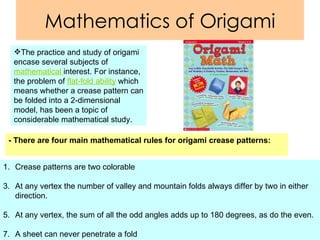 Mathematics of Origami - There are four main mathematical rules for origami crease patterns:   Crease patterns are two colorable At any vertex the number of valley and mountain folds always differ by two in either direction. At any vertex, the sum of all the odd angles adds up to 180 degrees, as do the even.  A sheet can never penetrate a fold  The practice and study of origami encase several subjects of  mathematical  interest. For instance, the problem of  flat-fold ability  which means whether a crease pattern can be folded into a 2-dimensional model, has been a topic of considerable mathematical study. 