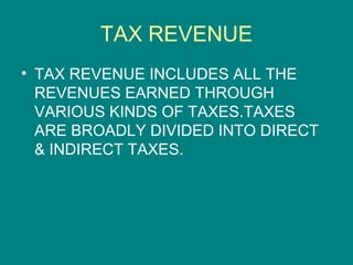 TAX REVENUE
• TAX REVENUE INCLUDES ALL THE
  REVENUES EARNED THROUGH
  VARIOUS KINDS OF TAXES.TAXES
  ARE BROADLY DIVIDED INTO DIRECT
  & INDIRECT TAXES.
 