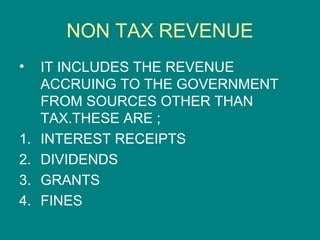 NON TAX REVENUE
•    IT INCLUDES THE REVENUE
     ACCRUING TO THE GOVERNMENT
     FROM SOURCES OTHER THAN
     TAX.THESE ARE ;
1.   INTEREST RECEIPTS
2.   DIVIDENDS
3.   GRANTS
4.   FINES
 
