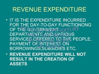 REVENUE EXPENDITURE
• IT IS THE EXPENDITURE INCURRED
  FOR THE DAY-TO-DAY FUNCTIONONG
  OF THE GOVERNMENT
  DEPARTMENTS AND VARIOUS
  SERVICES OFFERED TO THE PEOPLE,
  PAYMENT OF INTEREST ON
  BORROWINGS,SUBSIDIES ETC.
• REVENUE EXPENDITURE WILL NOT
  RESULT IN THE CREATION OF
  ASSETS
 