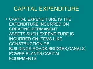 CAPITAL EXPENDITURE
• CAPITAL EXPENDITURE IS THE
  EXPENDITURE INCURRED ON
  CREATING PERMANENT
  ASSETS.SUCH EXPENDITURE IS
  INCURRED ON ITEMS LIKE
  CONSTRUCTION OF
  BUILDINGS,ROADS,BRIDGES,CANALS,
  POWER PLANTS,CAPITAL
  EQUIPMENTS
 