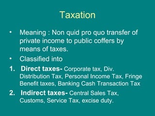 Taxation
•  Meaning : Non quid pro quo transfer of
   private income to public coffers by
   means of taxes.
• Classified into
1. Direct taxes- Corporate tax, Div.
    Distribution Tax, Personal Income Tax, Fringe
    Benefit taxes, Banking Cash Transaction Tax
2. Indirect taxes- Central Sales Tax,
    Customs, Service Tax, excise duty.
 