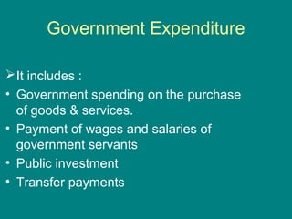 Government Expenditure

 It includes :
• Government spending on the purchase
  of goods & services.
• Payment of wages and salaries of
  government servants
• Public investment
• Transfer payments
 