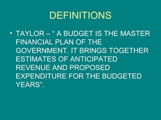 DEFINITIONS
• TAYLOR – “ A BUDGET IS THE MASTER
  FINANCIAL PLAN OF THE
  GOVERNMENT. IT BRINGS TOGETHER
  ESTIMATES OF ANTICIPATED
  REVENUE AND PROPOSED
  EXPENDITURE FOR THE BUDGETED
  YEARS”.
 