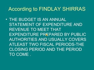 According to FINDLAY SHIRRAS
• THE BUDGET IS AN ANNUAL
  STATEMENT OF EXPENDITURE AND
  REVENUE TO MEET THAT
  EXPENDITURE PREPARED BY PUBLIC
  AUTHORITIES AND USUALLY COVERS
  ATLEAST TWO FISCAL PERIODS-THE
  CLOSING PERIOD AND THE PERIOD
  TO COME .
 