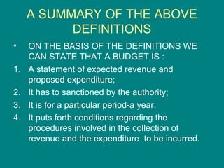 A SUMMARY OF THE ABOVE
           DEFINITIONS
•    ON THE BASIS OF THE DEFINITIONS WE
     CAN STATE THAT A BUDGET IS :
1.   A statement of expected revenue and
     proposed expenditure;
2.   It has to sanctioned by the authority;
3.   It is for a particular period-a year;
4.   It puts forth conditions regarding the
     procedures involved in the collection of
     revenue and the expenditure to be incurred.
 