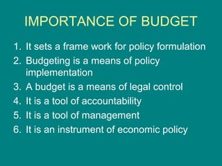 IMPORTANCE OF BUDGET
1. It sets a frame work for policy formulation
2. Budgeting is a means of policy
   implementation
3. A budget is a means of legal control
4. It is a tool of accountability
5. It is a tool of management
6. It is an instrument of economic policy
 