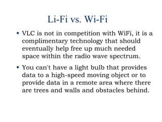 Li-Fi vs. Wi-Fi
 VLC is not in competition with WiFi, it is a
complimentary technology that should
eventually help free up much needed
space within the radio wave spectrum.
 You can't have a light bulb that provides
data to a high-speed moving object or to
provide data in a remote area where there
are trees and walls and obstacles behind.
 