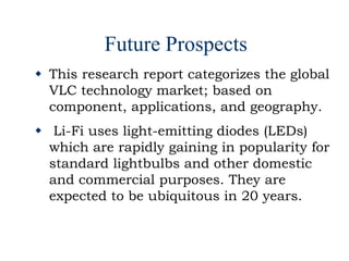 Future Prospects
 This research report categorizes the global
VLC technology market; based on
component, applications, and geography.
 Li-Fi uses light-emitting diodes (LEDs)
which are rapidly gaining in popularity for
standard lightbulbs and other domestic
and commercial purposes. They are
expected to be ubiquitous in 20 years.
 