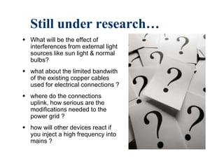 Still under research…
 What will be the effect of
interferences from external light
sources like sun light & normal
bulbs?
 what about the limited bandwith
of the existing copper cables
used for electrical connections ?
 where do the connections
uplink, how serious are the
modifications needed to the
power grid ?
 how will other devices react if
you inject a high frequency into
mains ?
 