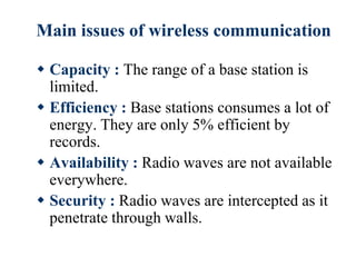 Main issues of wireless communication
 Capacity : The range of a base station is
limited.
 Efficiency : Base stations consumes a lot of
energy. They are only 5% efficient by
records.
 Availability : Radio waves are not available
everywhere.
 Security : Radio waves are intercepted as it
penetrate through walls.
 