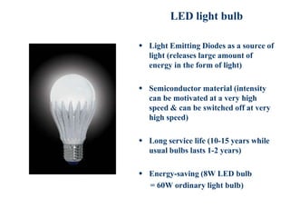 LED light bulb
 Light Emitting Diodes as a source of
light (releases large amount of
energy in the form of light)
 Semiconductor material (intensity
can be motivated at a very high
speed & can be switched off at very
high speed)
 Long service life (10-15 years while
usual bulbs lasts 1-2 years)
 Energy-saving (8W LED bulb
= 60W ordinary light bulb)
 