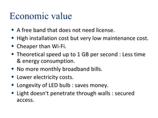 Economic value
 A free band that does not need license.
 High installation cost but very low maintenance cost.
 Cheaper than Wi-Fi.
 Theoretical speed up to 1 GB per second : Less time
& energy consumption.
 No more monthly broadband bills.
 Lower electricity costs.
 Longevity of LED bulb : saves money.
 Light doesn't penetrate through walls : secured
access.
 
