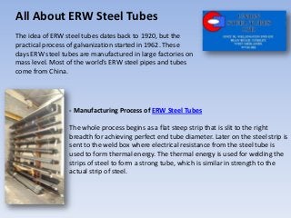 All About ERW Steel Tubes
The idea of ERW steel tubes dates back to 1920, but the
practical process of galvanization started in 1962. These
days ERW steel tubes are manufactured in large factories on
mass level. Most of the world's ERW steel pipes and tubes
come from China.




                 - Manufacturing Process of ERW Steel Tubes

                 The whole process begins as a flat steep strip that is slit to the right
                 breadth for achieving perfect end tube diameter. Later on the steel strip is
                 sent to the weld box where electrical resistance from the steel tube is
                 used to form thermal energy. The thermal energy is used for welding the
                 strips of steel to form a strong tube, which is similar in strength to the
                 actual strip of steel.
 