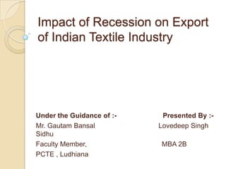 Impact of Recession on Export of Indian Textile Industry Under the Guidance of :-                        Presented By :- Mr. GautamBansalLovedeep Singh Sidhu Faculty Member,                                       MBA 2B PCTE , Ludhiana 