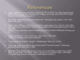    Apple. Apple: increase App Store revenue by 70% in 2012. N.p.: Boy Genius Report
    (BGR), 2012. N. pag. Web. 28 Sept. 2012. <http://www.bgr.com/2012/09/21/app-
    store-revenue-2012-ios-6-apple/>.

   Bruss, Jeff. "Marketing Assessment Interview." Message to the author. 1 Oct. 2012.
    Web. 2 Oct. 2012.

   Clark, John F. Theory and Practice of Mobile Applications. N.p.: John F. Clark, 2011.
    1-25. University of Kentucky, School of Journalism and Telecommunications. Web. 2
    Oct. 2012.
    <http://www.uky.edu/~jclark/mas490apps/History%20of%20Mobile%20Apps.pd
    f>.

   "Facts and Figures." We are Apps. N.p., 2011. Web. 1 Oct. 2012.
    <http://weareapps.com/app_facts.html>.

   “Last-minute hotel deals. Tonight.” Hoteltonight. Web. Oct. 2. 1012.

   “New app turns smartphone into a hotel room TV remote control.” USAtoday.
    Barbara Delollis, Web. Jan. 1. 2012.

   Reisinger, Don. Mobile app revenue set to soar to $46 billion in 2016. N.p.: CNET,
    2012. N. pag. Web. 2 Oct. 2012. <http://news.cnet.com/8301-13506_3-57379364-
    17/mobile-app-revenue-set-to-soar-to-$46-billion-in-2016/>.
 