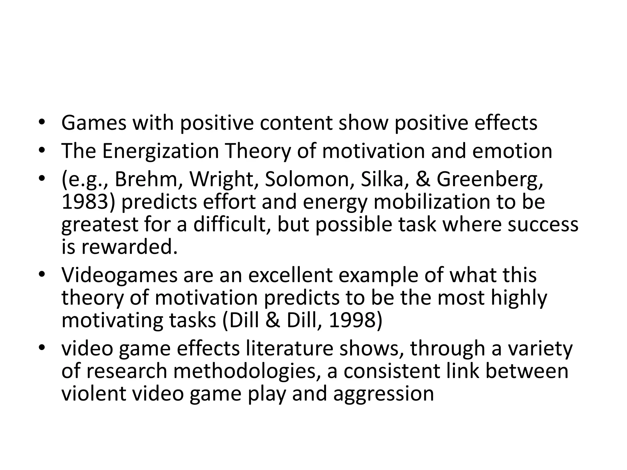 • Games with positive content show positive effects
• The Energization Theory of motivation and emotion
• (e.g., Brehm, Wright, Solomon, Silka, & Greenberg,
  1983) predicts effort and energy mobilization to be
  greatest for a difficult, but possible task where success
  is rewarded.
• Videogames are an excellent example of what this
  theory of motivation predicts to be the most highly
  motivating tasks (Dill & Dill, 1998)
• video game effects literature shows, through a variety
  of research methodologies, a consistent link between
  violent video game play and aggression
 