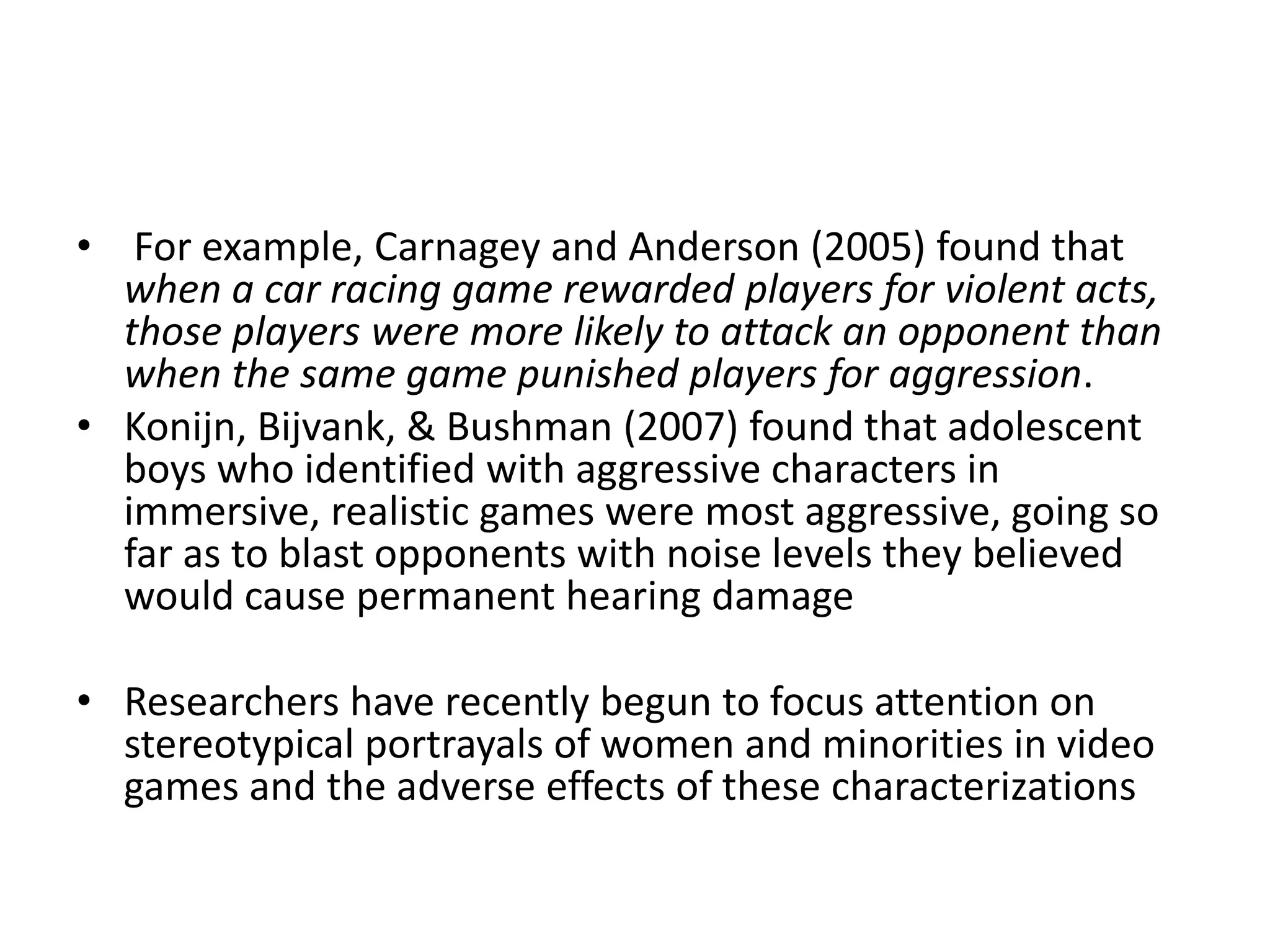 • For example, Carnagey and Anderson (2005) found that
  when a car racing game rewarded players for violent acts,
  those players were more likely to attack an opponent than
  when the same game punished players for aggression.
• Konijn, Bijvank, & Bushman (2007) found that adolescent
  boys who identified with aggressive characters in
  immersive, realistic games were most aggressive, going so
  far as to blast opponents with noise levels they believed
  would cause permanent hearing damage

• Researchers have recently begun to focus attention on
  stereotypical portrayals of women and minorities in video
  games and the adverse effects of these characterizations
 