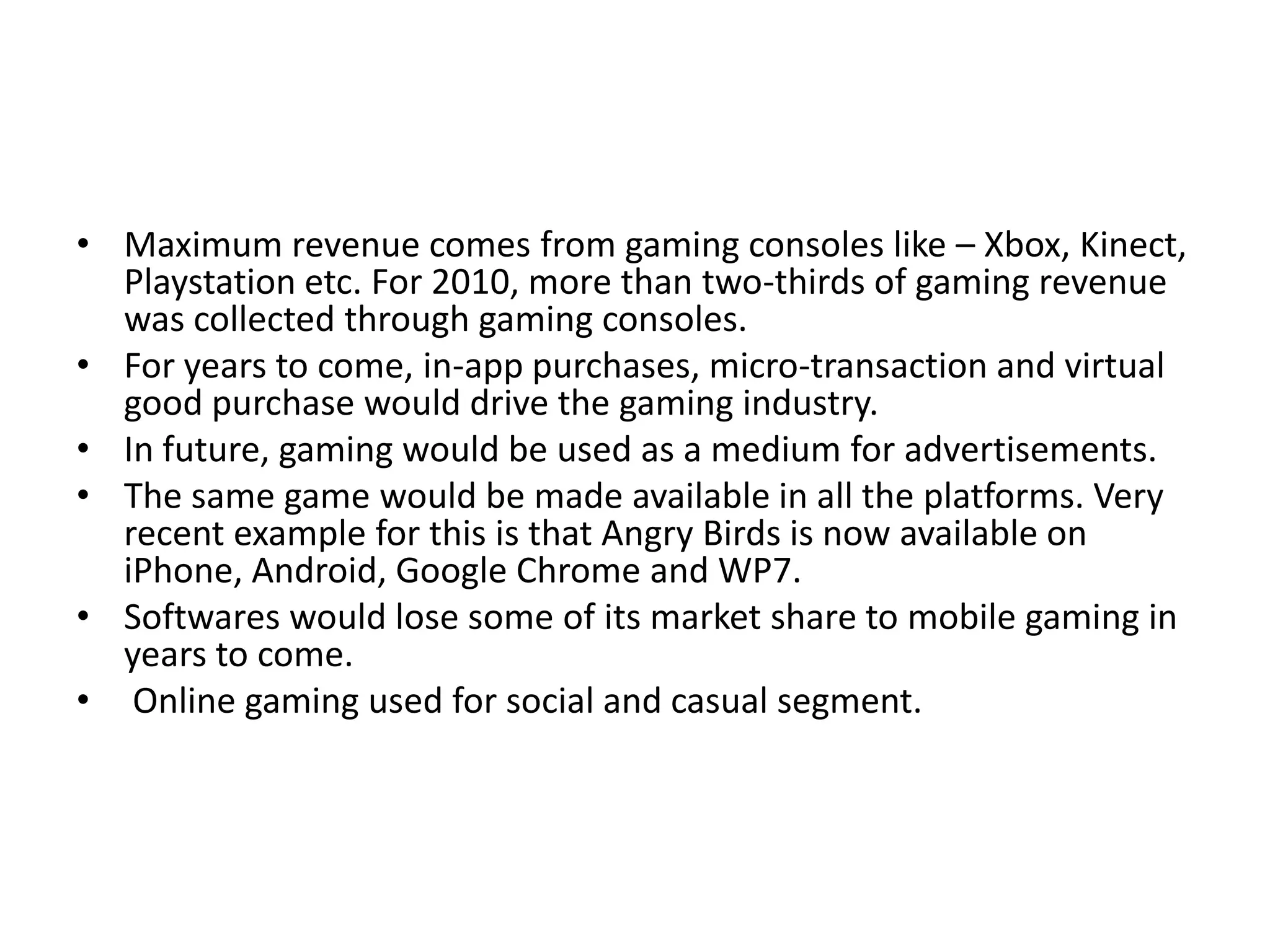 • Maximum revenue comes from gaming consoles like – Xbox, Kinect,
  Playstation etc. For 2010, more than two-thirds of gaming revenue
  was collected through gaming consoles.
• For years to come, in-app purchases, micro-transaction and virtual
  good purchase would drive the gaming industry.
• In future, gaming would be used as a medium for advertisements.
• The same game would be made available in all the platforms. Very
  recent example for this is that Angry Birds is now available on
  iPhone, Android, Google Chrome and WP7.
• Softwares would lose some of its market share to mobile gaming in
  years to come.
• Online gaming used for social and casual segment.
 