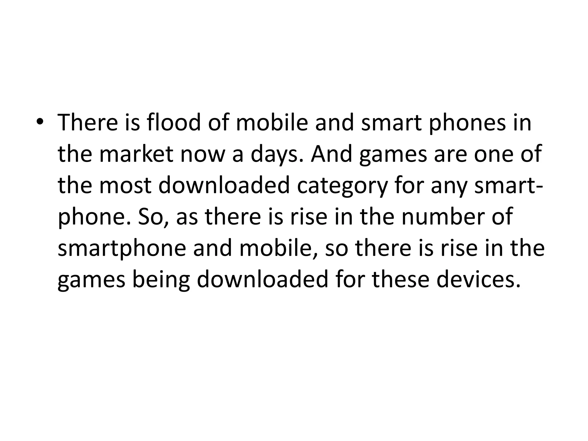 • There is flood of mobile and smart phones in
  the market now a days. And games are one of
  the most downloaded category for any smart-
  phone. So, as there is rise in the number of
  smartphone and mobile, so there is rise in the
  games being downloaded for these devices.
 