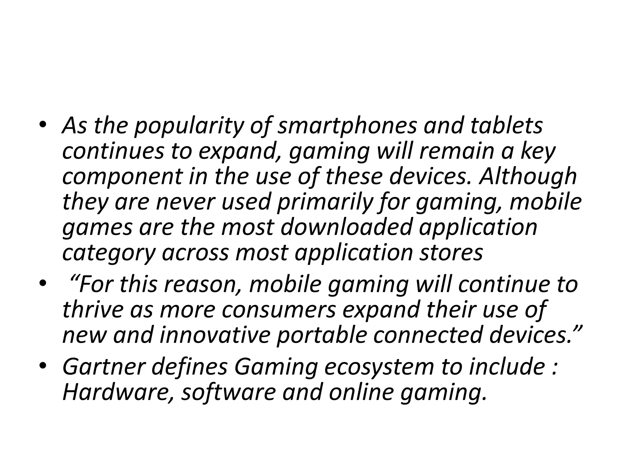• As the popularity of smartphones and tablets
  continues to expand, gaming will remain a key
  component in the use of these devices. Although
  they are never used primarily for gaming, mobile
  games are the most downloaded application
  category across most application stores
• “For this reason, mobile gaming will continue to
  thrive as more consumers expand their use of
  new and innovative portable connected devices.”
• Gartner defines Gaming ecosystem to include :
  Hardware, software and online gaming.
 
