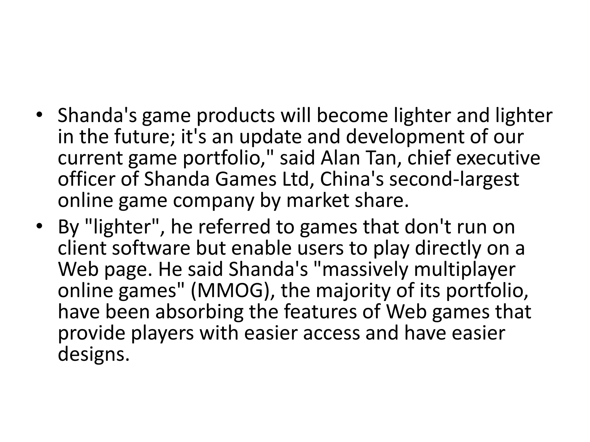 • Shanda's game products will become lighter and lighter
  in the future; it's an update and development of our
  current game portfolio," said Alan Tan, chief executive
  officer of Shanda Games Ltd, China's second-largest
  online game company by market share.
• By "lighter", he referred to games that don't run on
  client software but enable users to play directly on a
  Web page. He said Shanda's "massively multiplayer
  online games" (MMOG), the majority of its portfolio,
  have been absorbing the features of Web games that
  provide players with easier access and have easier
  designs.
 