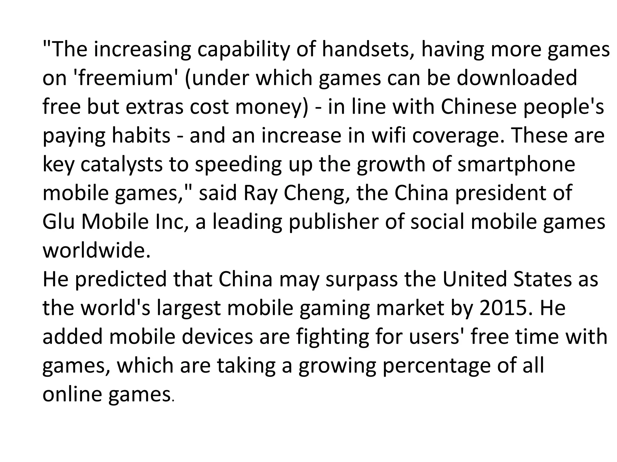"The increasing capability of handsets, having more games
on 'freemium' (under which games can be downloaded
free but extras cost money) - in line with Chinese people's
paying habits - and an increase in wifi coverage. These are
key catalysts to speeding up the growth of smartphone
mobile games," said Ray Cheng, the China president of
Glu Mobile Inc, a leading publisher of social mobile games
worldwide.
He predicted that China may surpass the United States as
the world's largest mobile gaming market by 2015. He
added mobile devices are fighting for users' free time with
games, which are taking a growing percentage of all
online games.
 