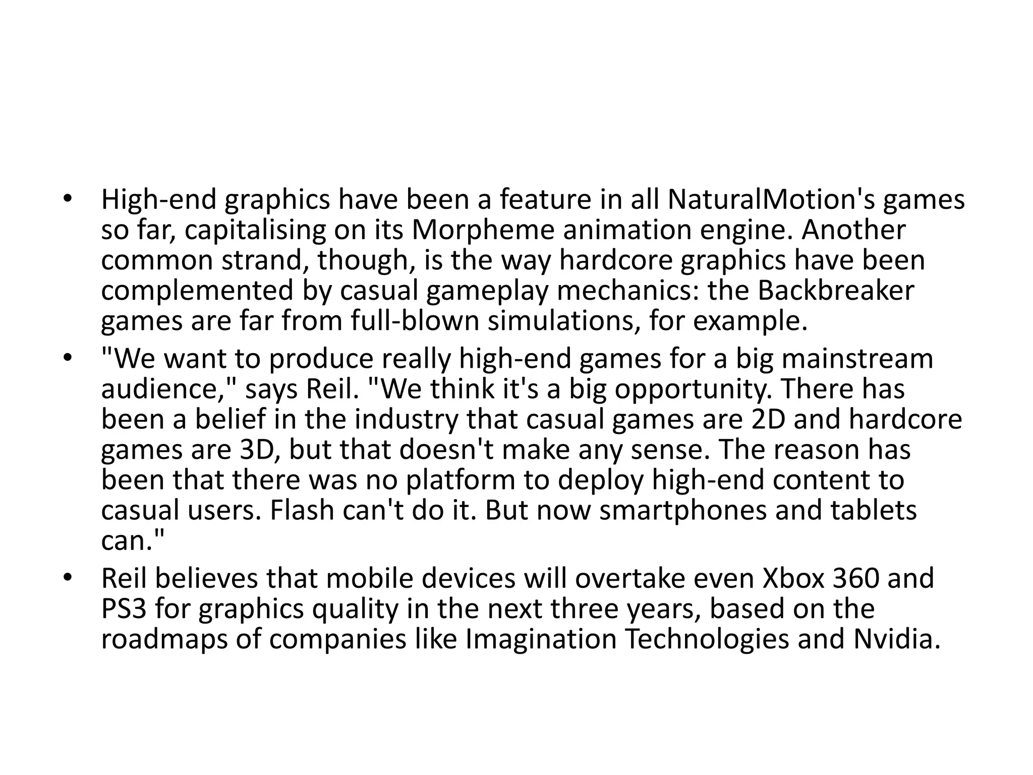 • High-end graphics have been a feature in all NaturalMotion's games
  so far, capitalising on its Morpheme animation engine. Another
  common strand, though, is the way hardcore graphics have been
  complemented by casual gameplay mechanics: the Backbreaker
  games are far from full-blown simulations, for example.
• "We want to produce really high-end games for a big mainstream
  audience," says Reil. "We think it's a big opportunity. There has
  been a belief in the industry that casual games are 2D and hardcore
  games are 3D, but that doesn't make any sense. The reason has
  been that there was no platform to deploy high-end content to
  casual users. Flash can't do it. But now smartphones and tablets
  can."
• Reil believes that mobile devices will overtake even Xbox 360 and
  PS3 for graphics quality in the next three years, based on the
  roadmaps of companies like Imagination Technologies and Nvidia.
 