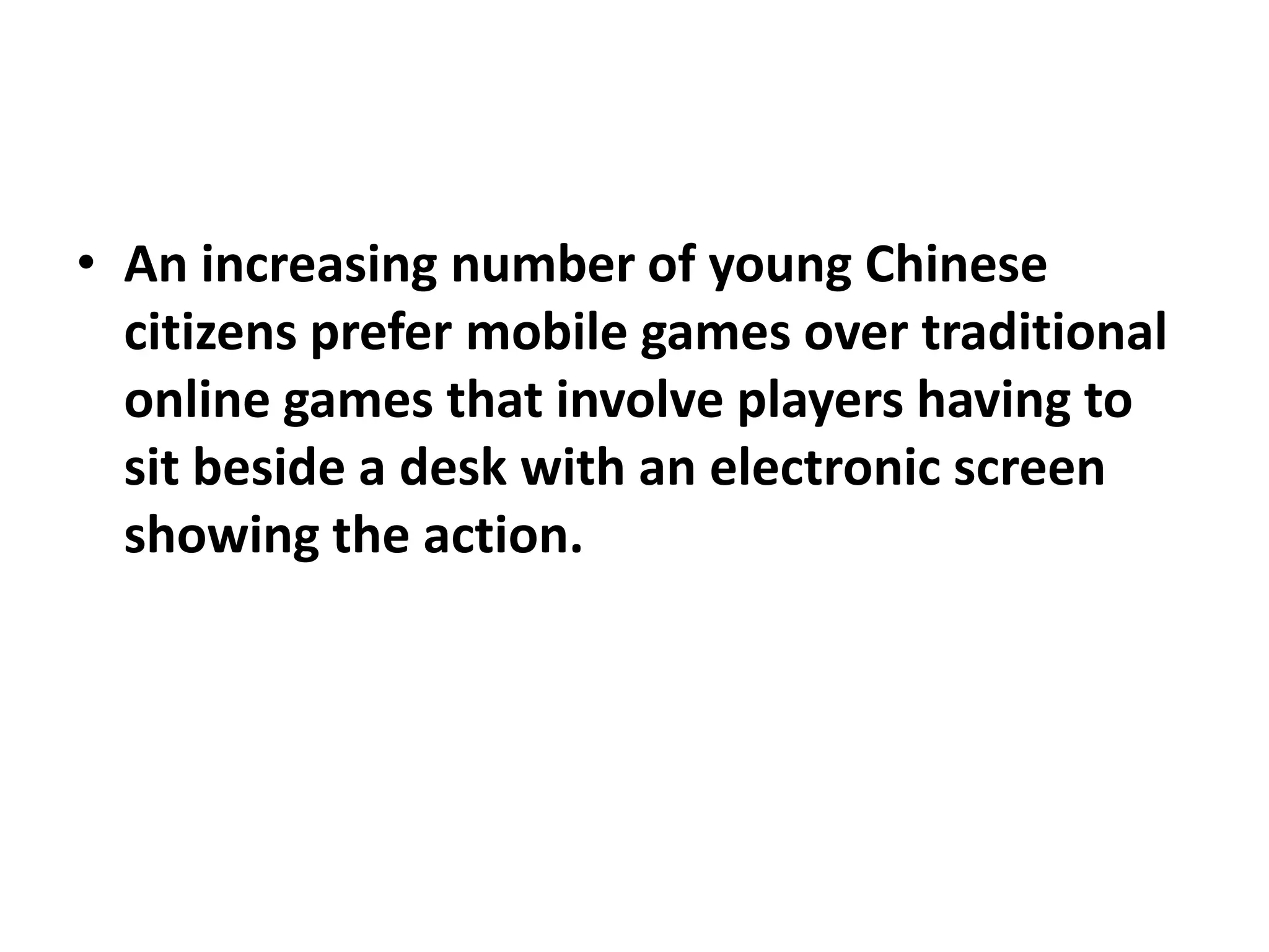 • An increasing number of young Chinese
  citizens prefer mobile games over traditional
  online games that involve players having to
  sit beside a desk with an electronic screen
  showing the action.
 