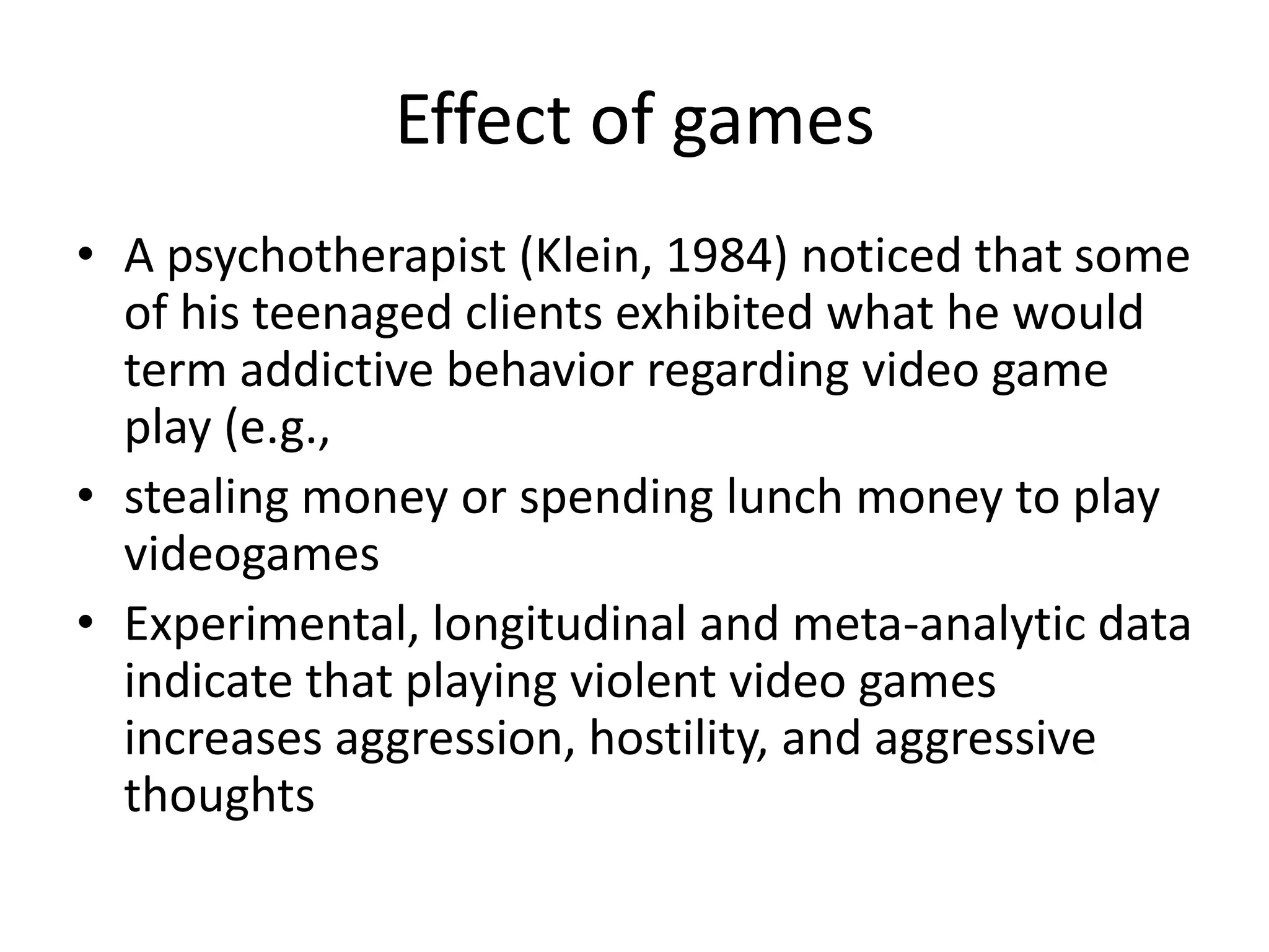Effect of games
• A psychotherapist (Klein, 1984) noticed that some
  of his teenaged clients exhibited what he would
  term addictive behavior regarding video game
  play (e.g.,
• stealing money or spending lunch money to play
  videogames
• Experimental, longitudinal and meta-analytic data
  indicate that playing violent video games
  increases aggression, hostility, and aggressive
  thoughts
 