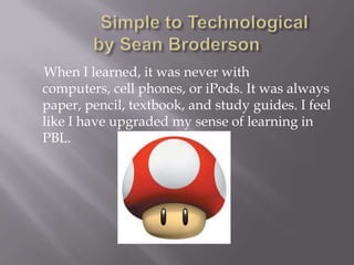            Simple to Technological          by Sean Broderson       When I learned, it was never with computers, cell phones, or iPods. It was always paper, pencil, textbook, and study guides. I feel like I have upgraded my sense of learning in PBL.   