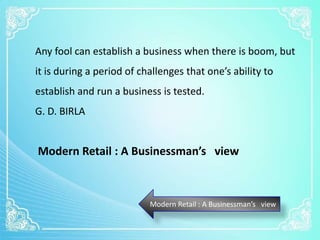 Modern Retail : A Businessman’s view
Any fool can establish a business when there is boom, but
it is during a period of challenges that one’s ability to
establish and run a business is tested.
G. D. BIRLA
Modern Retail : A Businessman’s view
 