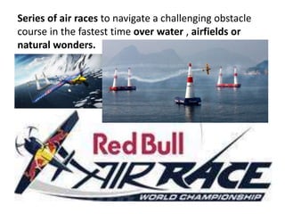 Series of air races to navigate a challenging obstacle
course in the fastest time over water , airfields or
natural wonders.
 