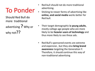 To Ponder
• Red bull should not do more traditional
advertising.
• Sticking to newer forms of advertising like
online, and social media works better for
Red bull.
• Their target demographic is young adults,
mostly college age people who are more
likely to be heavier users of technology and
thus more likely to see these ads.
• Red Bull’s sponsored events are extreme
and expensive , but they also bring brand
awareness targeting the Generation Y.
Therefore, it should continue this way of
non-traditional advertising
Should Red Bull do
more traditional
advertising ?Why or
why not??
 